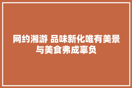 网约湘游 品味新化唯有美景与美食弗成辜负