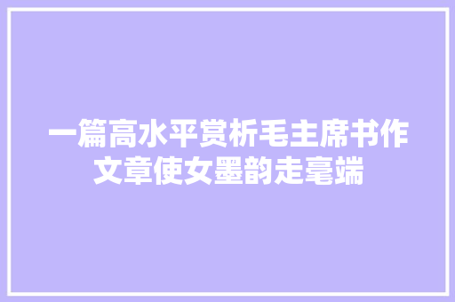 一篇高水平赏析毛主席书作文章使女墨韵走毫端