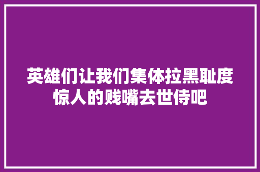 英雄们让我们集体拉黑耻度惊人的贱嘴去世侍吧