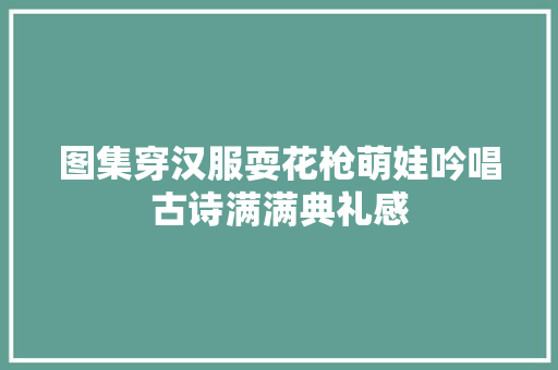 图集穿汉服耍花枪萌娃吟唱古诗满满典礼感