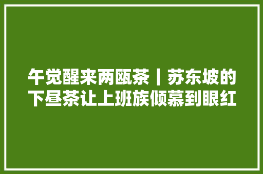 午觉醒来两瓯茶｜苏东坡的下昼茶让上班族倾慕到眼红