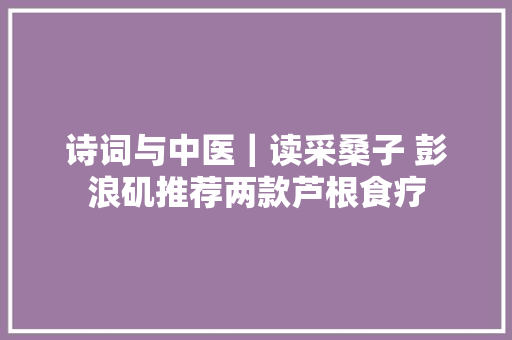 诗词与中医｜读采桑子 彭浪矶推荐两款芦根食疗