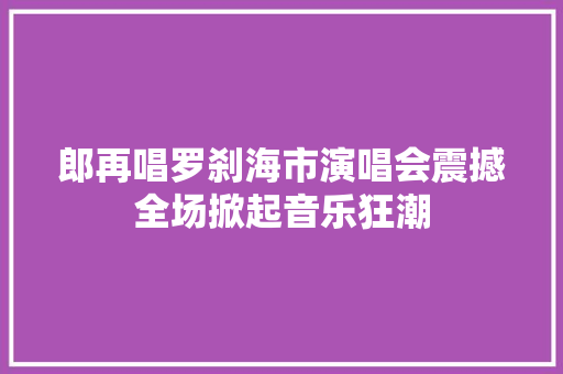 郎再唱罗刹海市演唱会震撼全场掀起音乐狂潮