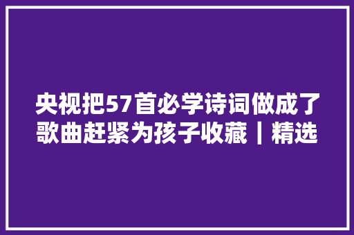 央视把57首必学诗词做成了歌曲赶紧为孩子收藏｜精选