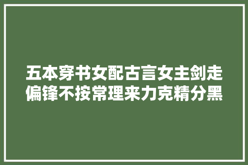五本穿书女配古言女主剑走偏锋不按常理来力克精分黑莲花男主