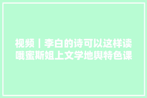 视频｜李白的诗可以这样读哦蜜斯姐上文学地舆特色课引领孩子们常识跨界
