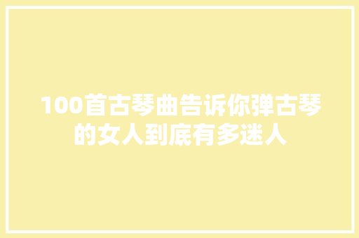 100首古琴曲告诉你弹古琴的女人到底有多迷人