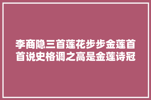 李商隐三首莲花步步金莲首首说史格调之高是金莲诗冠