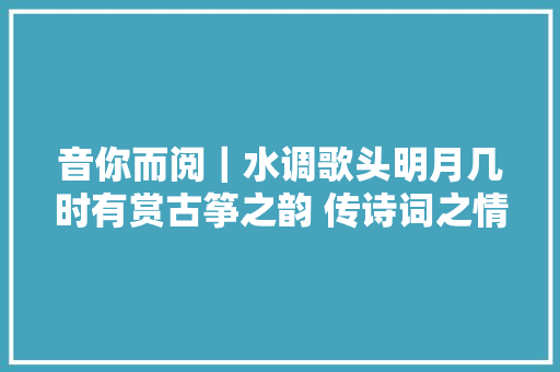 音你而阅｜水调歌头明月几时有赏古筝之韵 传诗词之情 品朗诵之美