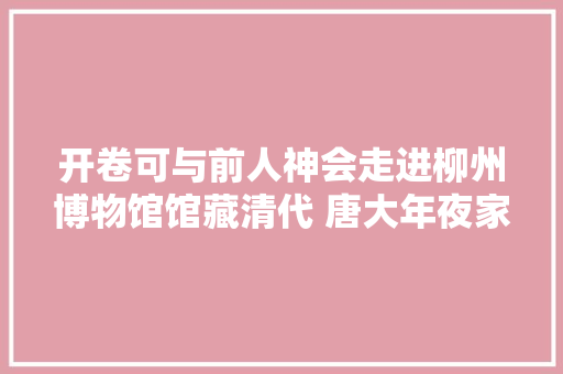 开卷可与前人神会走进柳州博物馆馆藏清代 唐大年夜家柳柳州文钞十二卷刻本