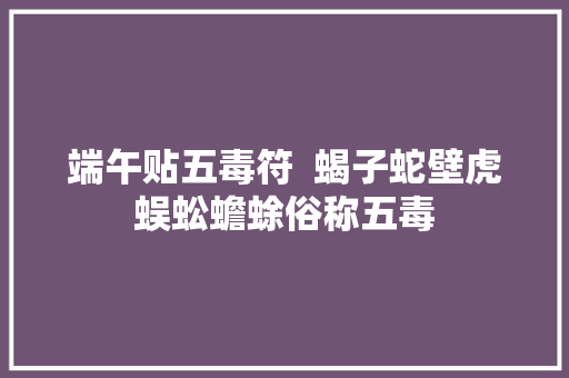 端午贴五毒符  蝎子蛇壁虎蜈蚣蟾蜍俗称五毒