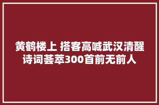 黄鹤楼上 搭客高喊武汉清醒诗词荟萃300首前无前人