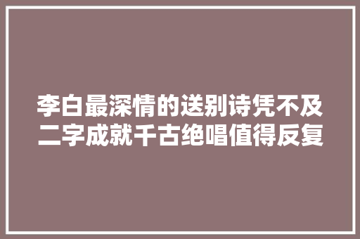 李白最深情的送别诗凭不及二字成就千古绝唱值得反复研读