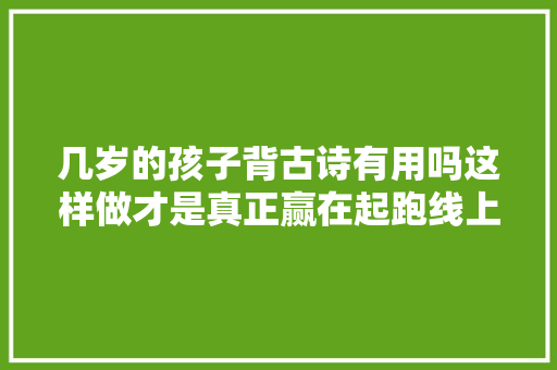几岁的孩子背古诗有用吗这样做才是真正赢在起跑线上