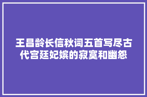 王昌龄长信秋词五首写尽古代宫廷妃嫔的寂寞和幽怨
