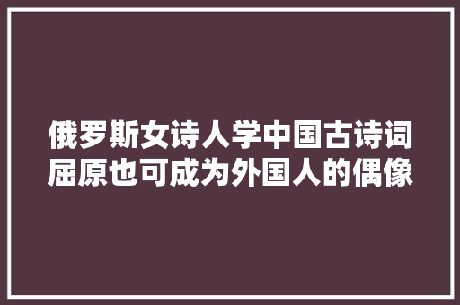 俄罗斯女诗人学中国古诗词屈原也可成为外国人的偶像