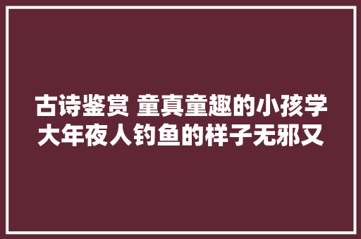 古诗鉴赏 童真童趣的小孩学大年夜人钓鱼的样子无邪又可爱