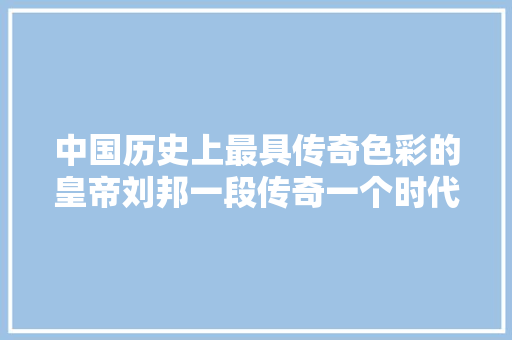 中国历史上最具传奇色彩的皇帝刘邦一段传奇一个时代