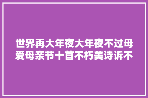 世界再大年夜大年夜不过母爱母亲节十首不朽美诗诉不尽母亲待我情
