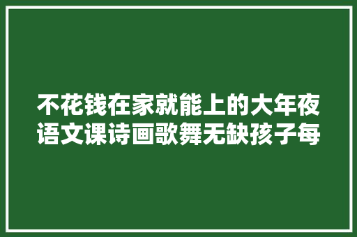 不花钱在家就能上的大年夜语文课诗画歌舞无缺孩子每期都超爱
