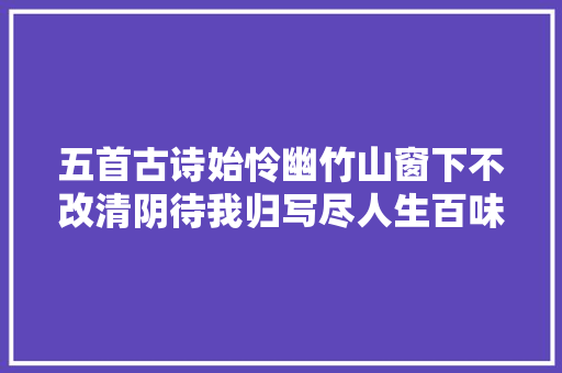 五首古诗始怜幽竹山窗下不改清阴待我归写尽人生百味