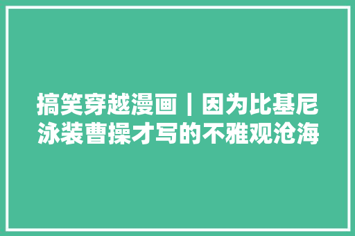 搞笑穿越漫画｜因为比基尼泳装曹操才写的不雅观沧海