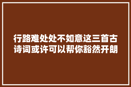行路难处处不如意这三首古诗词或许可以帮你豁然开朗