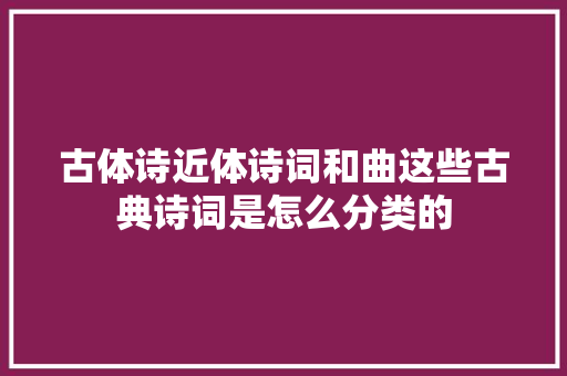 古体诗近体诗词和曲这些古典诗词是怎么分类的