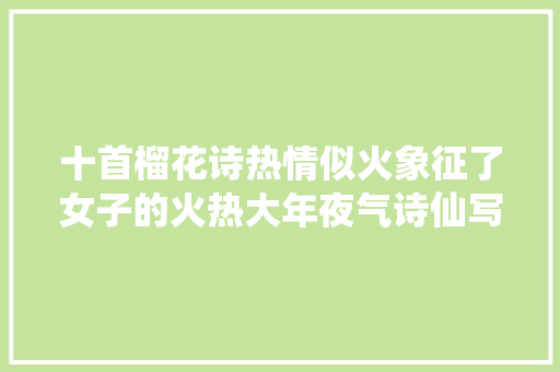 十首榴花诗热情似火象征了女子的火热大年夜气诗仙写得最好