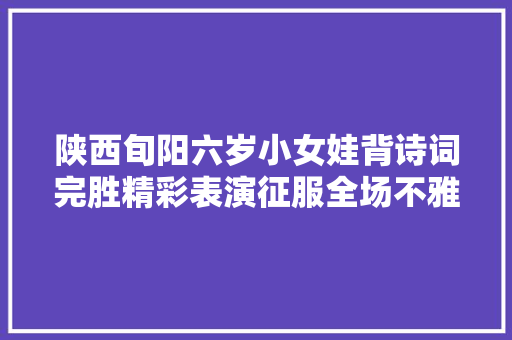 陕西旬阳六岁小女娃背诗词完胜精彩表演征服全场不雅观众所有评委