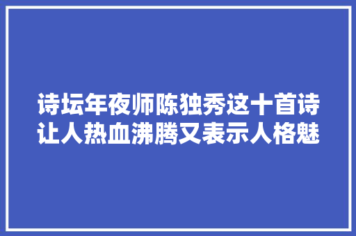诗坛年夜师陈独秀这十首诗让人热血沸腾又表示人格魅力真气派
