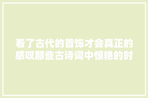 看了古代的首饰才会真正的感叹那些古诗词中惊艳的时光的瑰丽