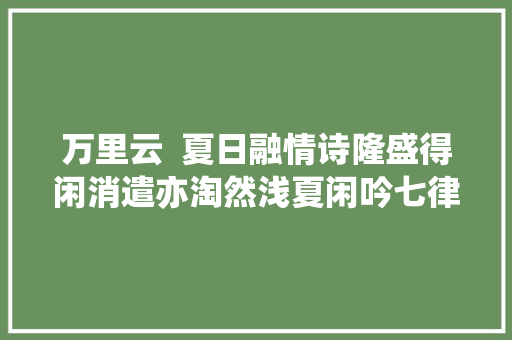 万里云  夏日融情诗隆盛得闲消遣亦淘然浅夏闲吟七律八首