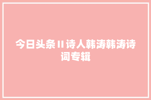 今日头条Ⅱ诗人韩涛韩涛诗词专辑