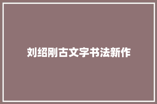 刘绍刚古文字书法新作