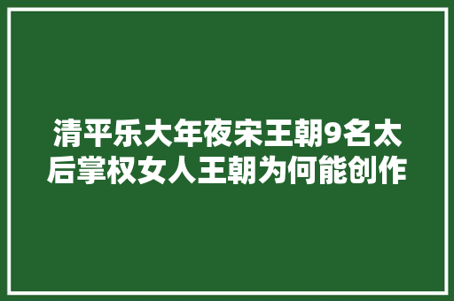 清平乐大年夜宋王朝9名太后掌权女人王朝为何能创作创造盛世繁华