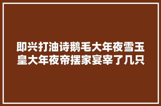 即兴打油诗鹅毛大年夜雪玉皇大年夜帝摆家宴宰了几只鹅