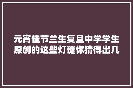 元宵佳节兰生复旦中学学生原创的这些灯谜你猜得出几个