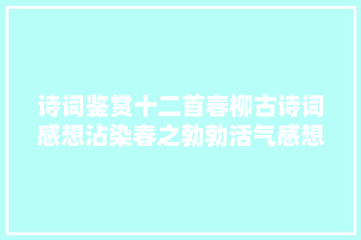 诗词鉴赏十二首春柳古诗词感想沾染春之勃勃活气感想沾染春柳之美