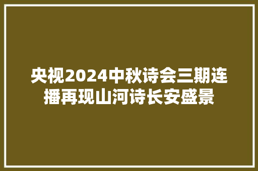 央视2024中秋诗会三期连播再现山河诗长安盛景