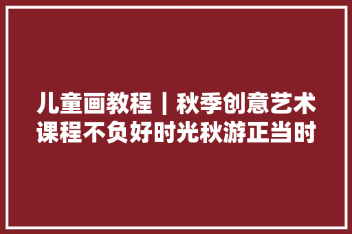 儿童画教程｜秋季创意艺术课程不负好时光秋游正当时