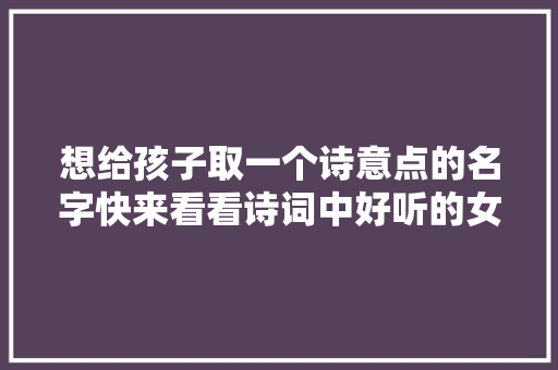 想给孩子取一个诗意点的名字快来看看诗词中好听的女孩名字