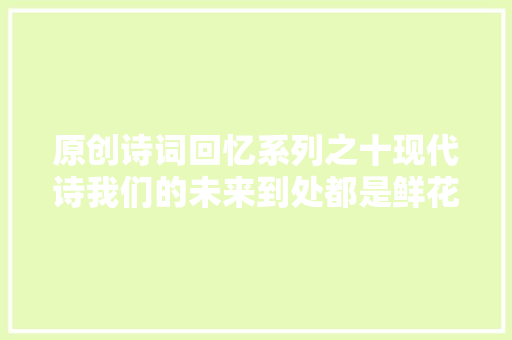 原创诗词回忆系列之十现代诗我们的未来到处都是鲜花等二首
