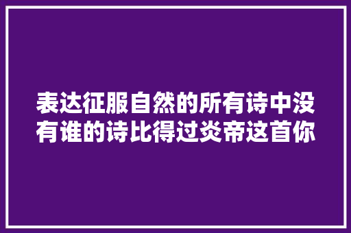 表达征服自然的所有诗中没有谁的诗比得过炎帝这首你赞同吗