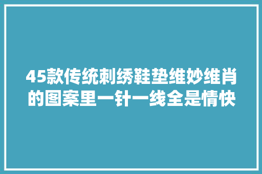 45款传统刺绣鞋垫维妙维肖的图案里一针一线全是情快收藏