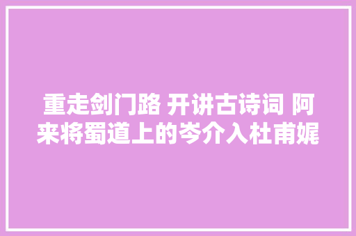 重走剑门路 开讲古诗词 阿来将蜀道上的岑介入杜甫娓娓道来