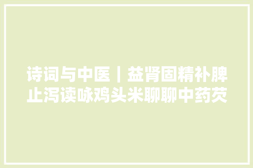 诗词与中医｜益肾固精补脾止泻读咏鸡头米聊聊中药芡实