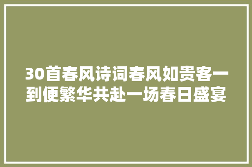 30首春风诗词春风如贵客一到便繁华共赴一场春日盛宴
