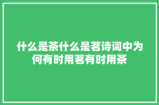 什么是茶什么是茗诗词中为何有时用茗有时用茶