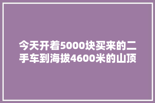 今天开着5000块买来的二手车到海拔4600米的山顶打卡